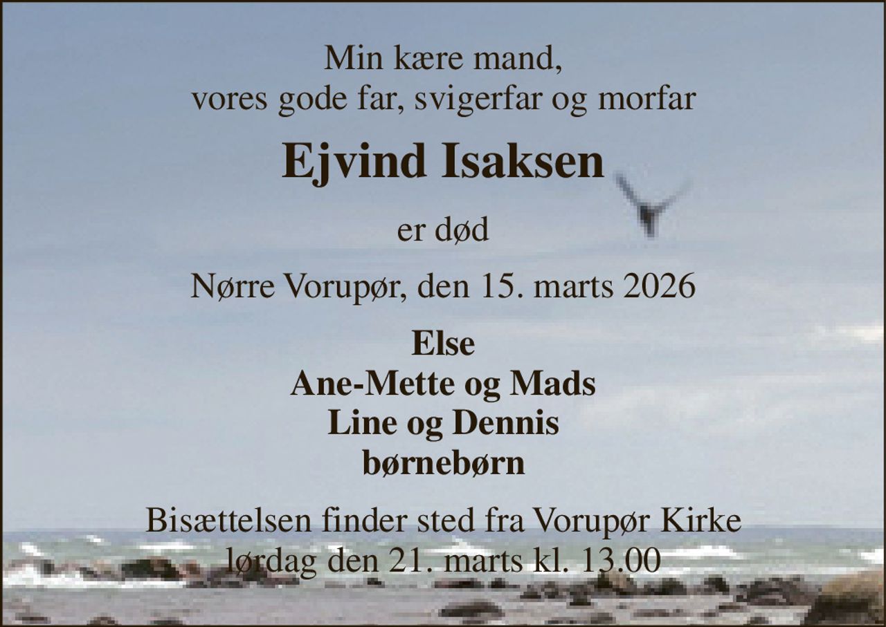 Min kære mand, vores gode far, svigerfar og morfar 
Ejvind Isaksen 
er død 
Nørre Vorupør, den 15. marts 2026 
Else Ane-Mette og Mads Line og Dennis børnebørn 
Bisættelsen​ finder sted fra Vorupør Kirke​ lørdag den 21. marts​ kl. 13.00