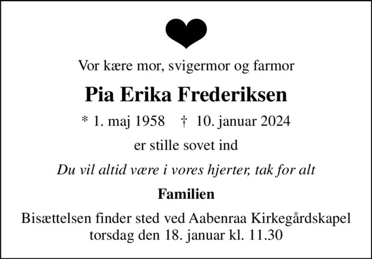 Vor kære mor, svigermor og farmor
Pia Erika Frederiksen
* 1. maj 1958    ✝ 10. januar 2024
er stille sovet ind
Du vil altid være i vores hjerter, tak for alt
Familien
Bisættelsen finder sted ved Aabenraa Kirkegårdskapel  torsdag den 18. januar kl. 11.30