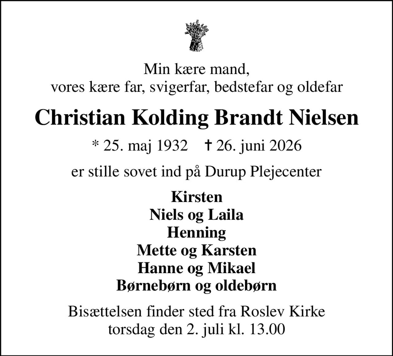 Min kære mand, vores kære far, svigerfar, bedstefar og oldefar
Christian Kolding Brandt Nielsen
* 25. maj 1932    ✝ 26. juni 2026
er stille sovet ind på Durup Plejecenter
Kirsten Niels og Laila Henning Mette og Karsten Hanne og Mikael Børnebørn og oldebørn
Bisættelsen finder sted fra Roslev Kirke  torsdag den 2. juli kl. 13.00