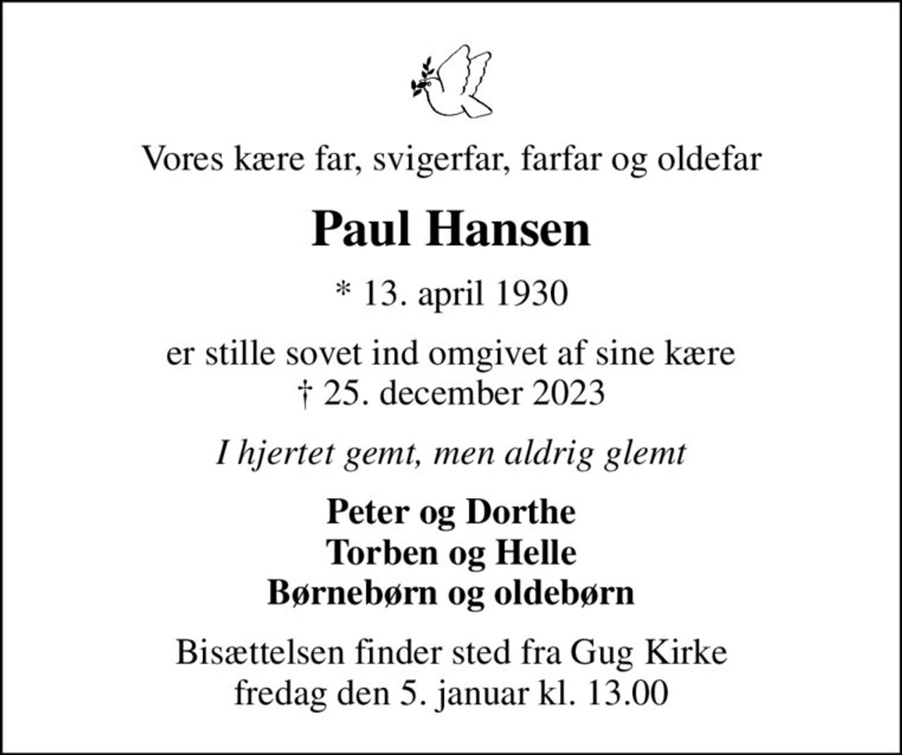Vores kære far, svigerfar, farfar og oldefar
Paul Hansen
* 13. april 1930
er stille sovet ind omgivet af sine kære  25. december 2023
I hjertet gemt, men aldrig glemt
Peter og Dorthe Torben og Helle Børnebørn og oldebørn
Bisættelsen finder sted fra Gug Kirke  fredag den 5. januar kl. 13.00