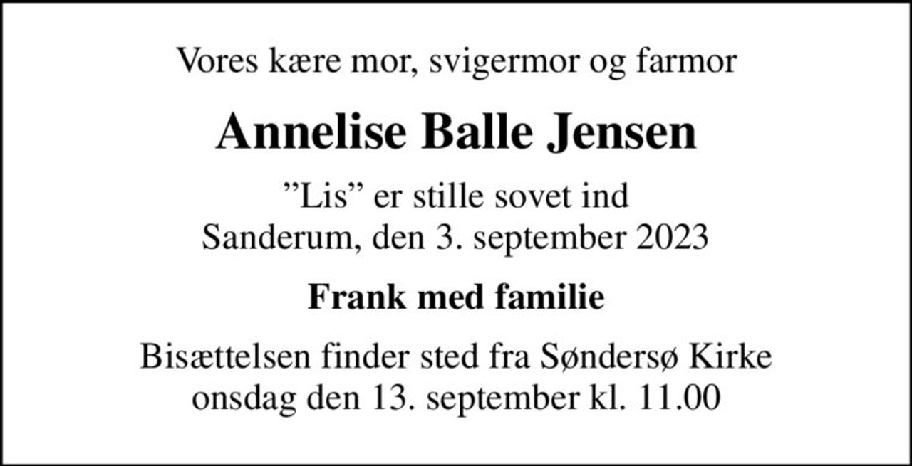 Vores kære mor, svigermor og farmor
Annelise Balle Jensen
Lis er stille sovet ind Sanderum, den 3. september 2023
Frank med familie
Bisættelsen finder sted fra Søndersø Kirke  onsdag den 13. september kl. 11.00