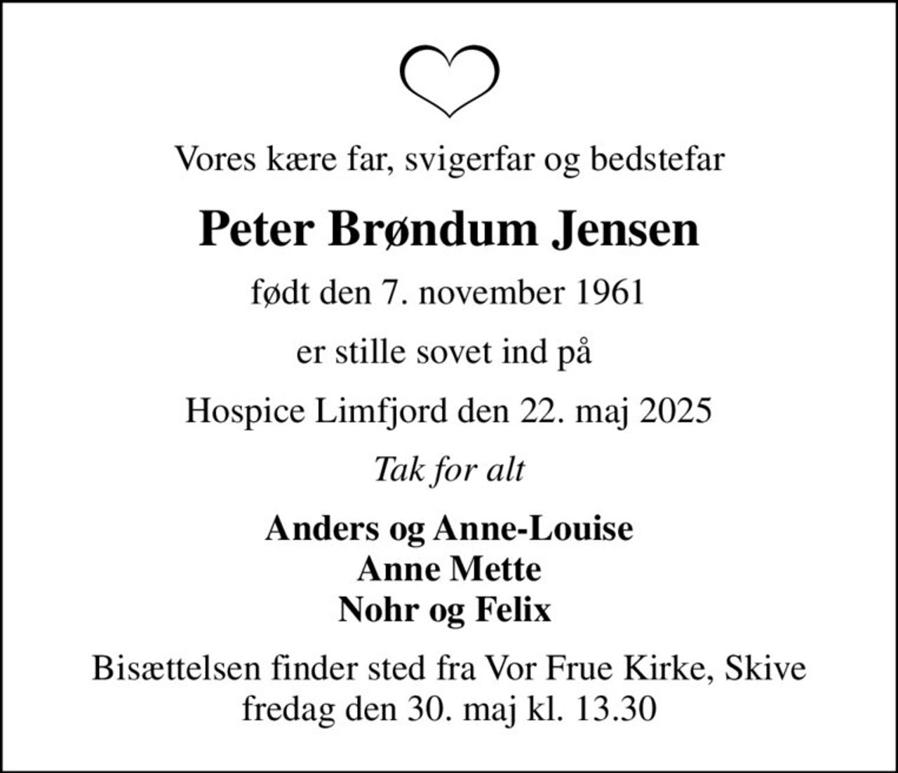 Vores kære far, svigerfar og bedstefar
Peter Brøndum Jensen
født den 7. november 1961
er stille sovet ind på 
Hospice Limfjord den 22. maj 2025
Tak for alt
Anders og Anne-Louise Anne Mette Nohr og Felix 
Bisættelsen finder sted fra Vor Frue Kirke, Skive  fredag den 30. maj kl. 13.30