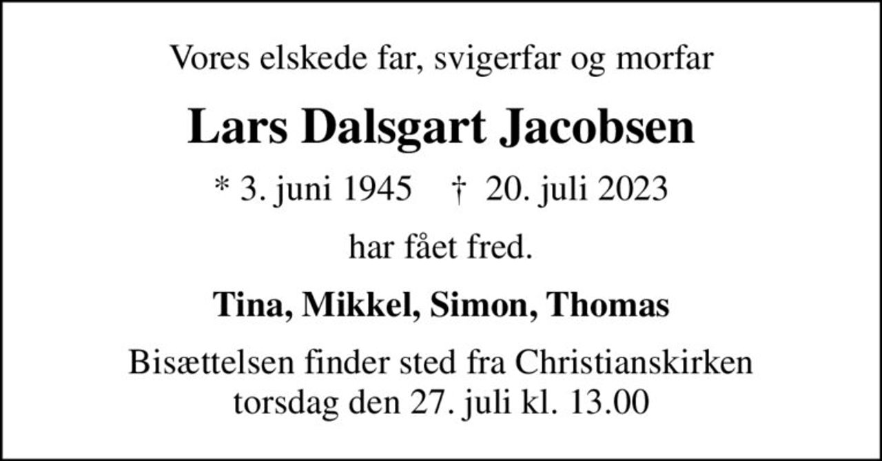 Vores elskede far, svigerfar og morfar
Lars Dalsgart Jacobsen
* 3. juni 1945    ✝ 20. juli 2023
har fået fred.
Tina, Mikkel, Simon, Thomas
Bisættelsen finder sted fra Christianskirken  torsdag den 27. juli kl. 13.00