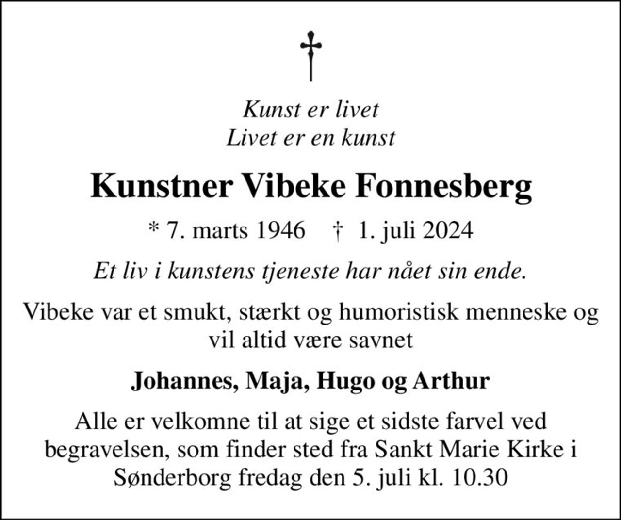 Kunst er livet Livet er en kunst
Kunstner Vibeke Fonnesberg
* 7. marts 1946    ✝ 1. juli 2024
Et liv i kunstens tjeneste har nået sin ende.
Vibeke var et smukt, stærkt og humoristisk menneske og vil altid være savnet
Johannes, Maja, Hugo og Arthur
Alle er velkomne til at sige et sidste farvel ved begravelsen, som finder sted fra Sankt Marie Kirke i Sønderborg fredag den 5. juli kl. 10.30