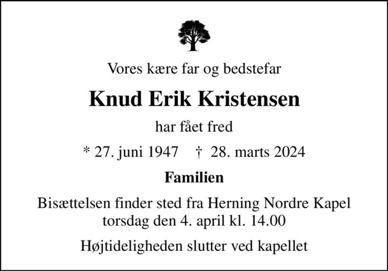 Vores kære far og bedstefar
Knud Erik Kristensen
har fået fred
* 27. juni 1947    ✝ 28. marts 2024
Familien
Bisættelsen finder sted fra Herning Nordre Kapel  torsdag den 4. april kl. 14.00 
Højtideligheden slutter ved kapellet