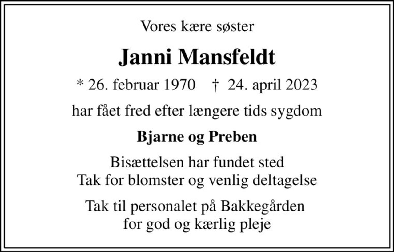 Vores kære søster
Janni Mansfeldt
* 26. februar 1970    ✝ 24. april 2023
har fået fred efter længere tids sygdom
Bjarne og Preben
Bisættelsen har fundet sted Tak for blomster og venlig deltagelse
Tak til personalet på Bakkegården  for god og kærlig pleje