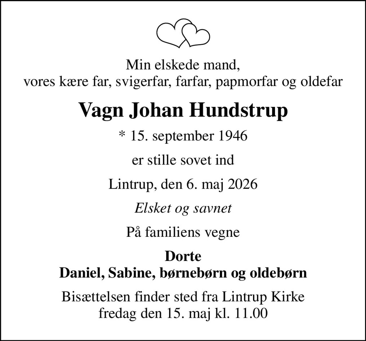 Min elskede mand, vores kære far, svigerfar, farfar, papmorfar og oldefar
Vagn Johan Hundstrup
* 15. september 1946
er stille sovet ind
Lintrup, den 6. maj 2026
Elsket og savnet
På familiens vegne
Dorte Daniel, Sabine, børnebørn og oldebørn
Bisættelsen finder sted fra Lintrup Kirke  fredag den 15. maj kl. 11.00
