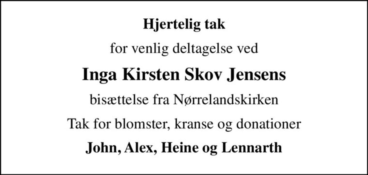 Hjertelig tak
for venlig deltagelse ved
Inga Kirsten Skov Jensens
bisættelse fra Nørrelandskirken
Tak for blomster, kranse og donationer
John, Alex, Heine og Lennarth