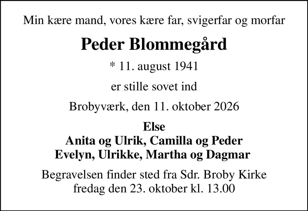 Min kære mand, vores kære far, svigerfar og morfar
Peder Blommegård
* 11. august 1941
er stille sovet ind
Brobyværk, den 11. oktober 2026
Else Anita og Ulrik, Camilla og Peder Evelyn, Ulrikke, Martha og Dagmar 
Begravelsen finder sted fra Sdr. Broby Kirke  fredag den 23. oktober kl. 13.00