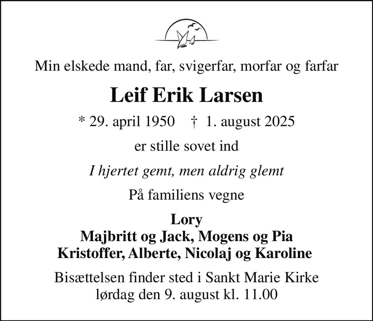 Min elskede mand, far, svigerfar, morfar og farfar
Leif Erik Larsen
* 29. april 1950    ✝ 1. august 2025
er stille sovet ind
I hjertet gemt, men aldrig glemt
På familiens vegne
Lory Majbritt og Jack, Mogens og Pia Kristoffer, Alberte, Nicolaj og Karoline 
Bisættelsen finder sted i Sankt Marie Kirke  lørdag den 9. august kl. 11.00