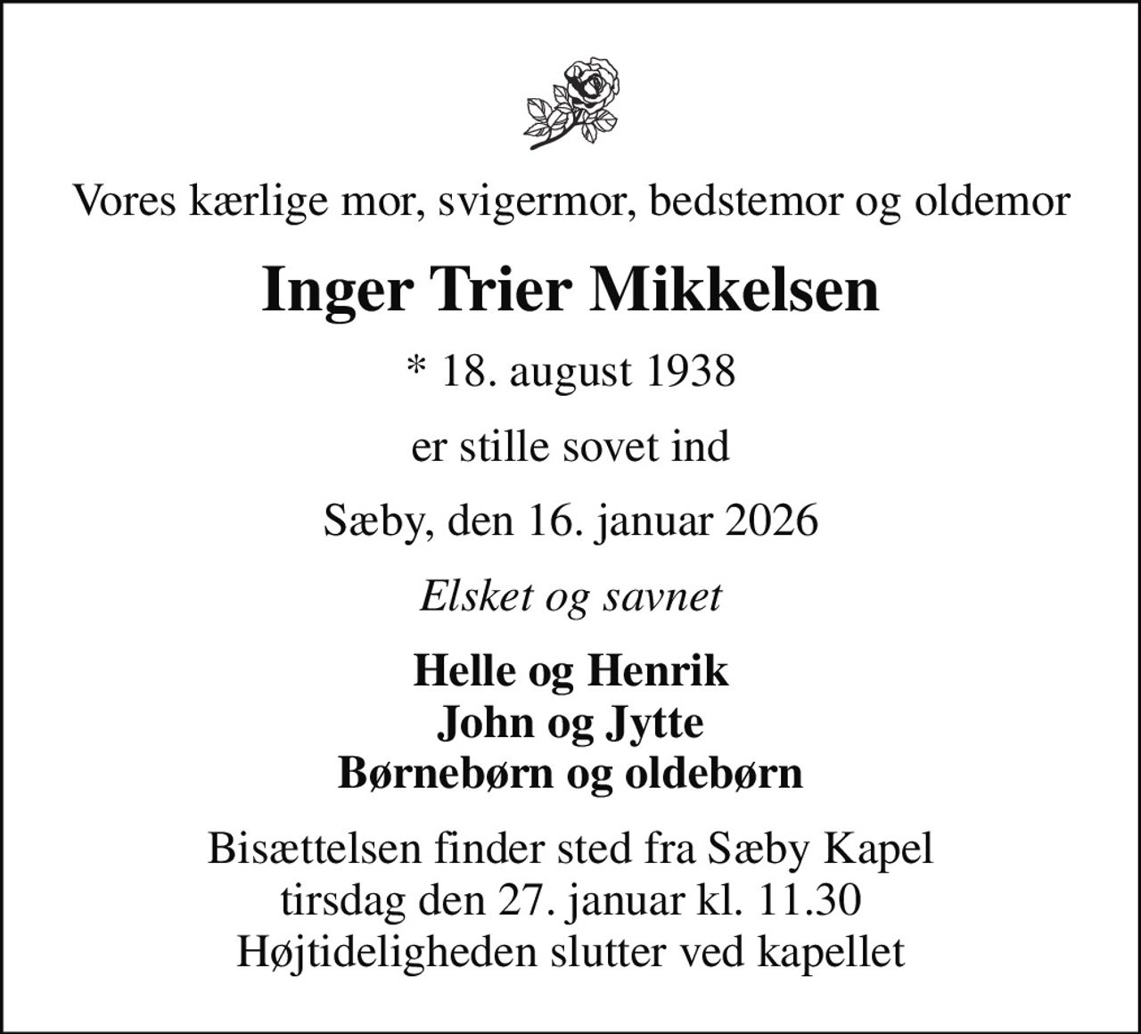 Vores kærlige mor, svigermor, bedstemor og oldemor
Inger Trier Mikkelsen
* 18. august 1938
er stille sovet ind
Sæby, den 16. januar 2026
Elsket og savnet
Helle og Henrik John og Jytte Børnebørn og oldebørn
Bisættelsen finder sted fra Sæby Kapel  tirsdag den 27. januar kl. 11.30  Højtideligheden slutter ved kapellet