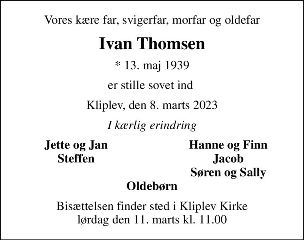 Vores kære far, svigerfar, morfar og oldefar
Ivan Thomsen
* 13. maj 1939
er stille sovet ind 
Kliplev, den 8. marts 2023
I kærlig erindring
Jette og Jan
Hanne og Finn
Steffen
Jacob
Søren og Sally
Bisættelsen finder sted i Kliplev Kirke  lørdag den 11. marts kl. 11.00