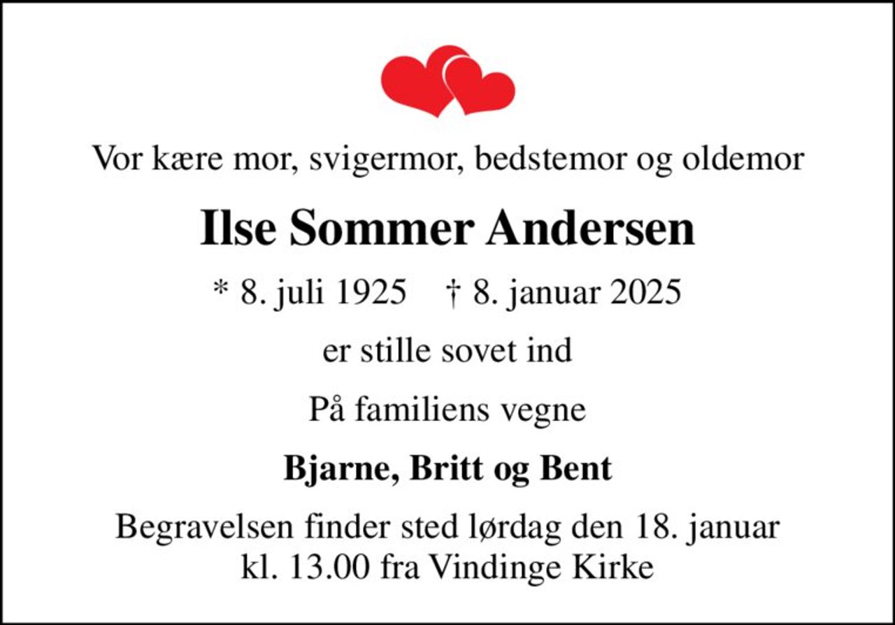 Vor kære mor, svigermor, bedstemor og oldemor
Ilse Sommer Andersen
* 8. juli 1925    ✝ 8. januar 2025
er stille sovet ind
På familiens vegne
Bjarne, Britt og Bent
Begravelsen finder sted lørdag den 18. januar kl. 13.00 fra Vindinge Kirke