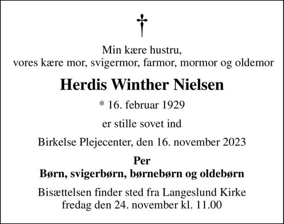 Min kære hustru,  vores kære mor, svigermor, farmor, mormor og oldemor
Herdis Winther Nielsen
* 16. februar 1929
er stille sovet ind
Birkelse Plejecenter, den 16. november 2023
Per Børn, svigerbørn, børnebørn og oldebørn
Bisættelsen finder sted fra Langeslund Kirke  fredag den 24. november kl. 11.00