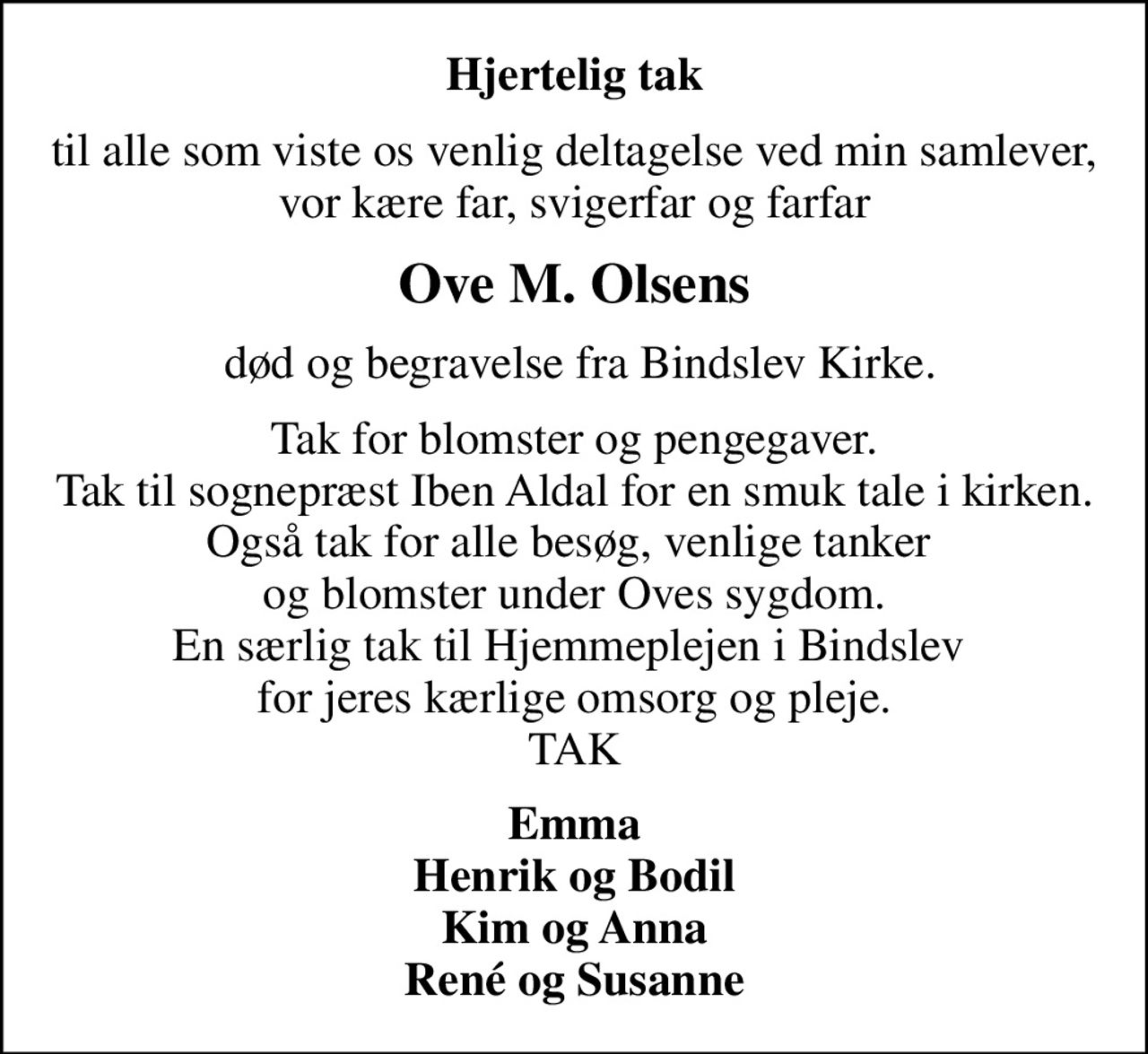 Hjertelig tak
til alle som viste os venlig deltagelse ved min samlever, vor kære far, svigerfar og farfar
Ove M. Olsens
 død og begravelse fra Bindslev Kirke.
Tak for blomster og pengegaver. Tak til sognepræst Iben Aldal for en smuk tale i kirken. Også tak for alle besøg, venlige tanker  og blomster under Oves sygdom. En særlig tak til Hjemmeplejen i Bindslev  for jeres kærlige omsorg og pleje. TAK
Emma Henrik og Bodil Kim og Anna René og Susanne