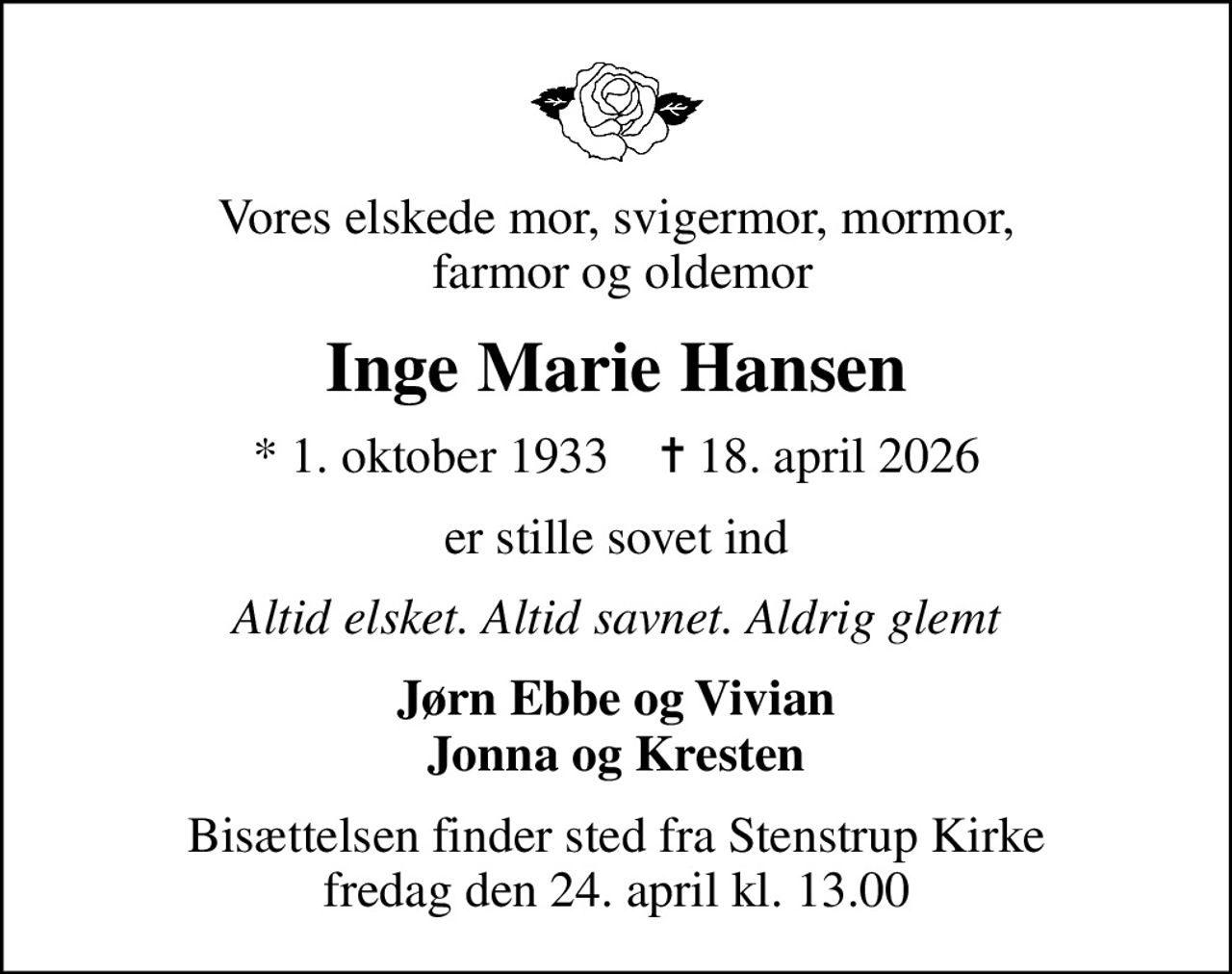Vores elskede mor, svigermor, mormor,  farmor og oldemor
Inge Marie Hansen
* 1. oktober 1933    ✝ 18. april 2026
er stille sovet ind
Altid elsket. Altid savnet. Aldrig glemt
Jørn Ebbe og Vivian Jonna og Kresten
Bisættelsen finder sted fra Stenstrup Kirke  fredag den 24. april kl. 13.00