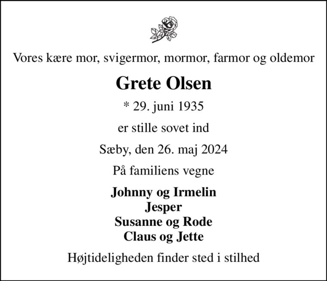 Vores kære mor, svigermor, mormor, farmor og oldemor
Grete Olsen
* 29. juni 1935
er stille sovet ind
Sæby, den 26. maj 2024
På familiens vegne
Johnny og Irmelin Jesper Susanne og Rode Claus og Jette
Højtideligheden finder sted i stilhed