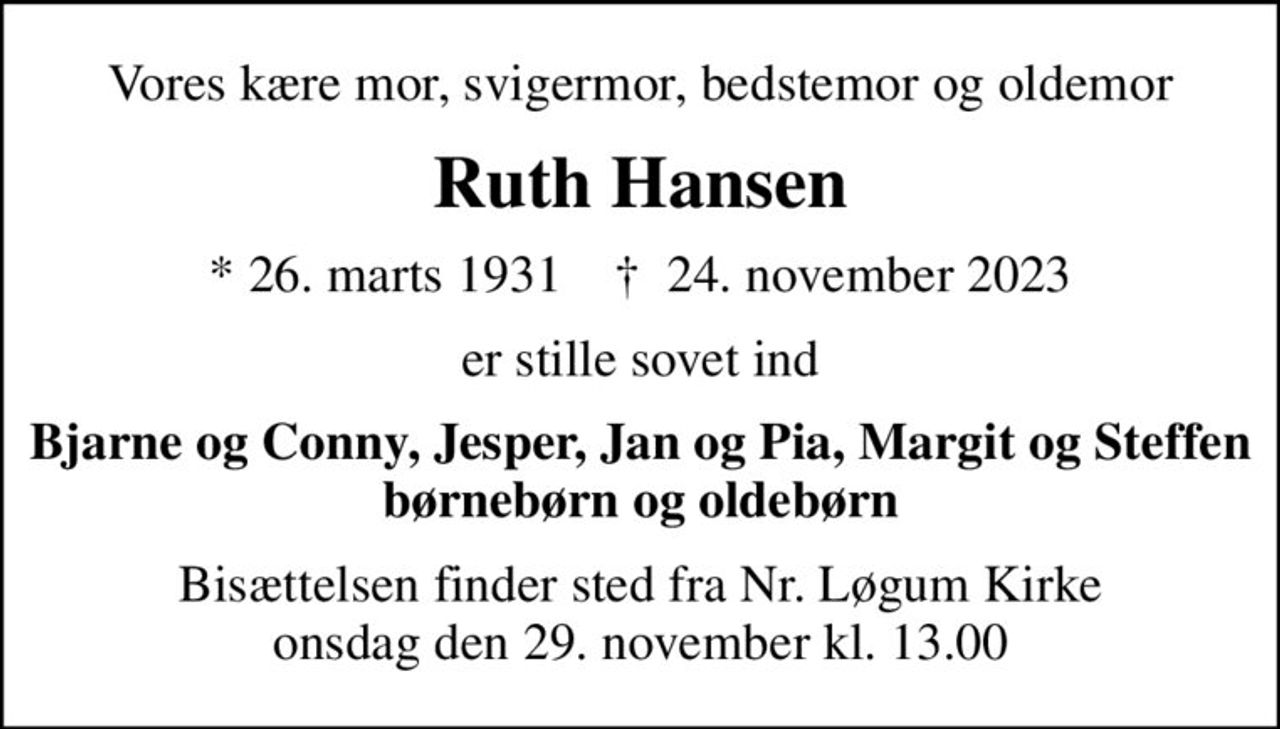Vores kære mor, svigermor, bedstemor og oldemor
Ruth Hansen
* 26. marts 1931    ✝ 24. november 2023
er stille sovet ind
Bjarne og Conny, Jesper, Jan og Pia, Margit og Steffen børnebørn og oldebørn
Bisættelsen finder sted fra Nr. Løgum Kirke  onsdag den 29. november kl. 13.00