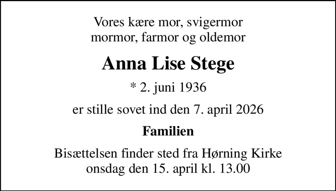 Vores kære mor, svigermor mormor, farmor og oldemor
Anna Lise Stege
* 2. juni 1936
er stille sovet ind den 7. april 2026
Familien
Bisættelsen finder sted fra Hørning Kirke  onsdag den 15. april kl. 13.00