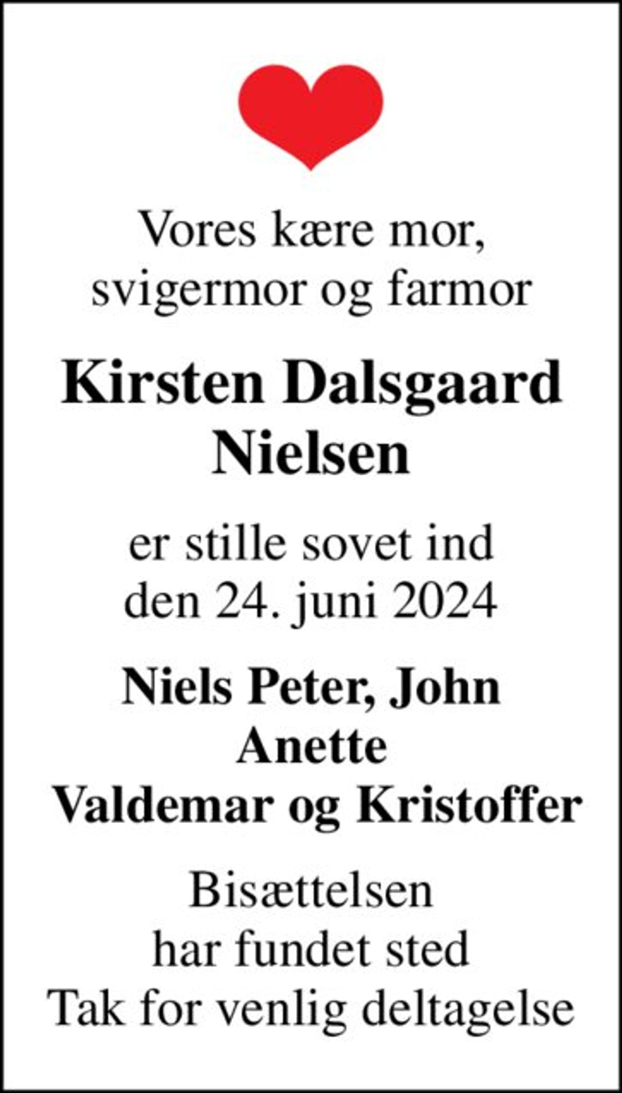 Vores kære mor, svigermor og farmor
Kirsten Dalsgaard Nielsen
er stille sovet ind den 24. juni 2024
Niels Peter, John Anette  Valdemar og Kristoffer
Bisættelsen har fundet sted Tak for venlig deltagelse