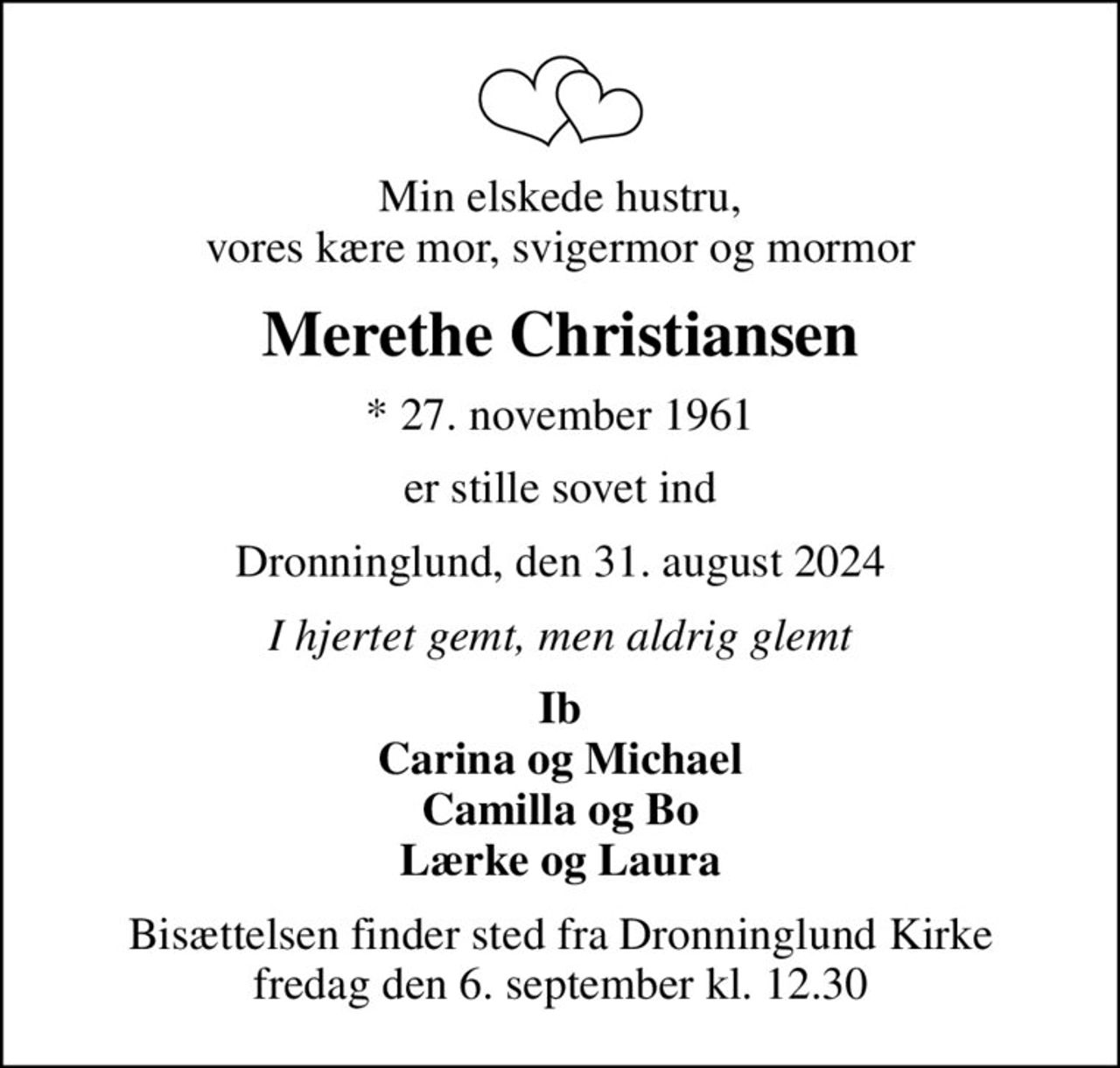 Min elskede hustru, vores kære mor, svigermor og mormor
Merethe Christiansen
* 27. november 1961
er stille sovet ind
Dronninglund, den 31. august 2024
I hjertet gemt, men aldrig glemt
Ib Carina og Michael Camilla og Bo Lærke og Laura
Bisættelsen finder sted fra Dronninglund Kirke  fredag den 6. september kl. 12.30