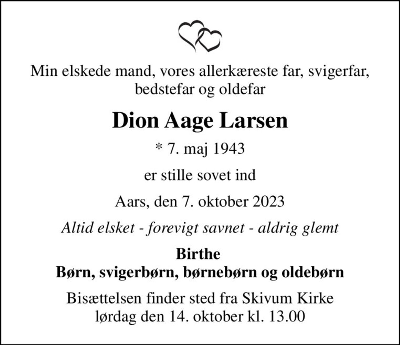 Min elskede mand, vores allerkæreste far, svigerfar, bedstefar og oldefar
Dion Aage Larsen
* 7. maj 1943
er stille sovet ind
Aars, den 7. oktober 2023
Altid elsket - forevigt savnet - aldrig glemt
Birthe  Børn, svigerbørn, børnebørn og oldebørn
Bisættelsen finder sted fra Skivum Kirke  lørdag den 14. oktober kl. 13.00