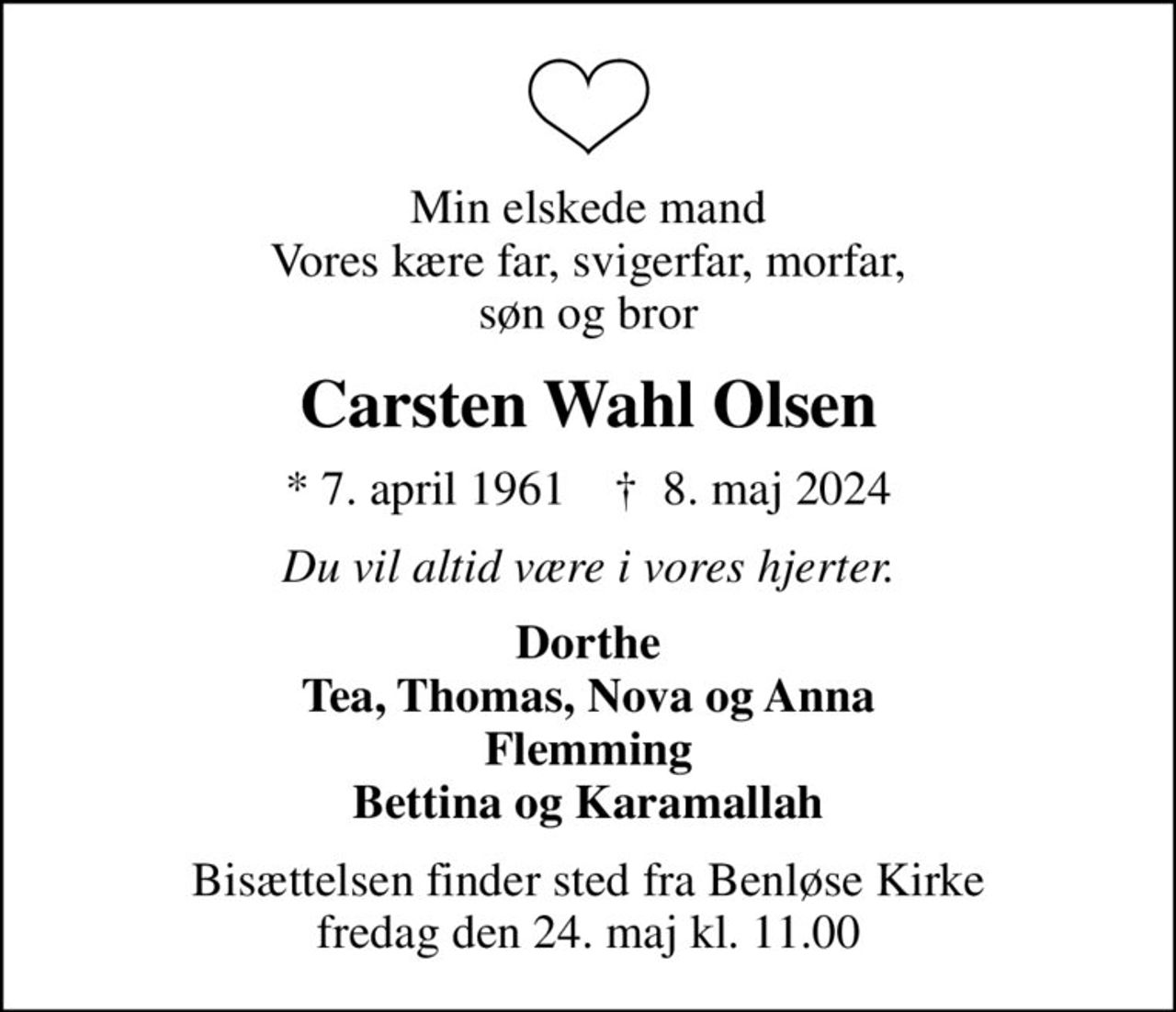 Min elskede mand Vores kære far, svigerfar, morfar, søn og bror
Carsten Wahl Olsen
* 7. april 1961    ✝ 8. maj 2024
Du vil altid være i vores hjerter.
Dorthe Tea, Thomas, Nova og Anna Flemming Bettina og Karamallah
Bisættelsen finder sted fra Benløse Kirke  fredag den 24. maj kl. 11.00