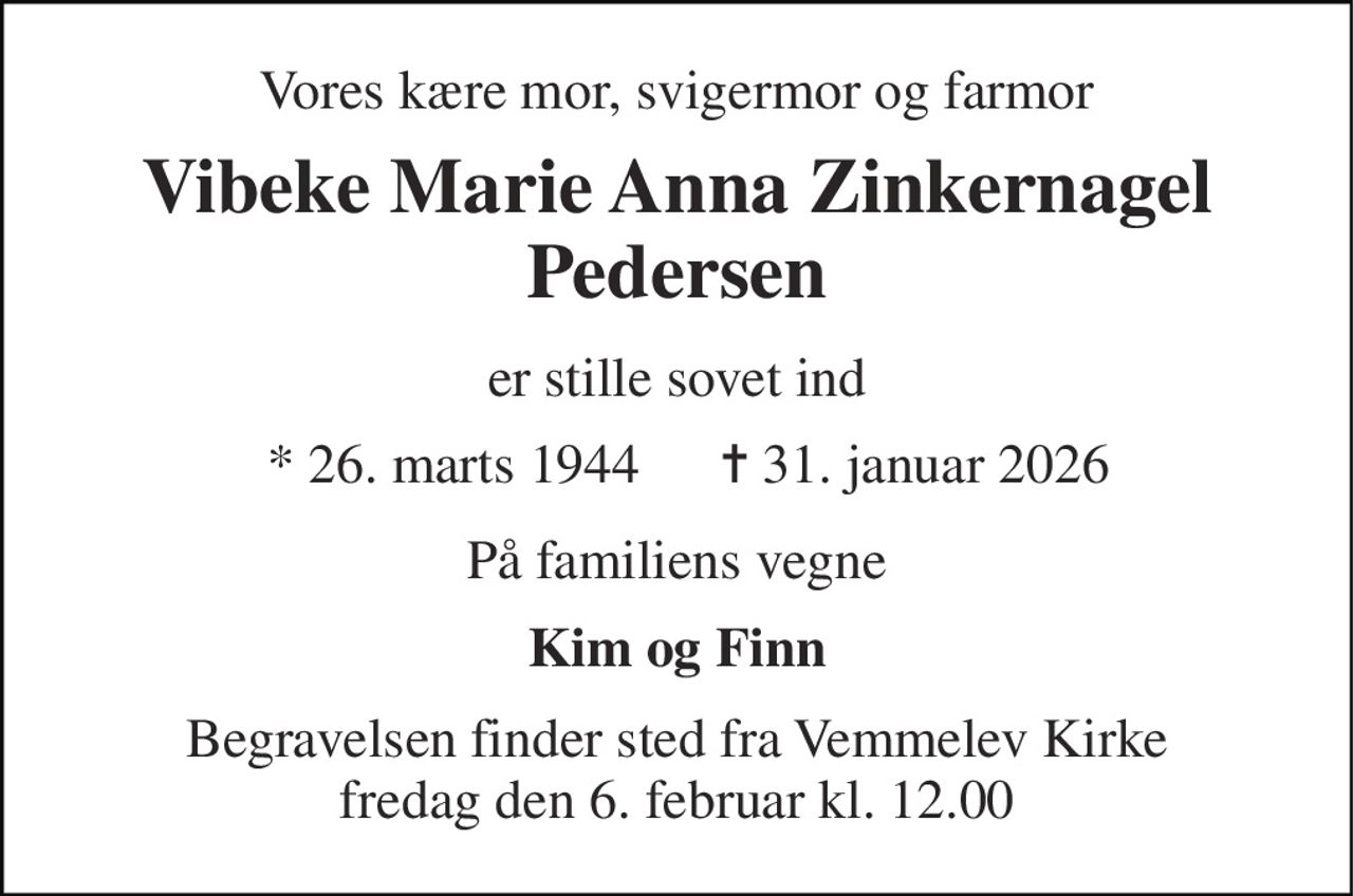 Vores kære mor, svigermor og farmor 
Vibeke Marie Anna Zinkernagel Pedersen 
er stille sovet ind 
*​ 26. marts 1944 
✝​ 31. januar 2026​ 
På familiens vegne 
Kim og Finn 
Begravelsen​ finder sted fra Vemmelev Kirke​ fredag den 6. februar​ kl. 12.00