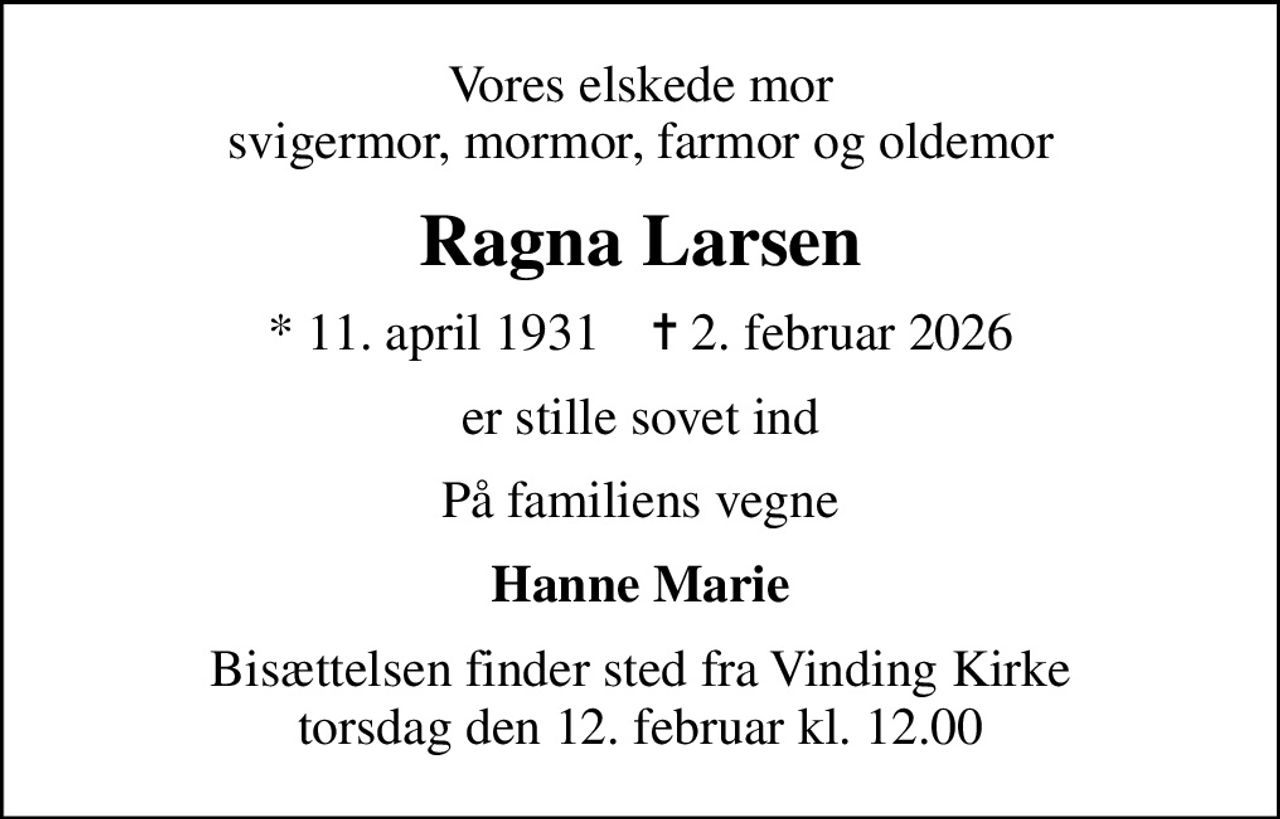 Vores elskede mor svigermor, mormor, farmor og oldemor
Ragna Larsen
* 11. april 1931    ✝ 2. februar 2026
er stille sovet ind
På familiens vegne
Hanne Marie
Bisættelsen finder sted fra Vinding Kirke  torsdag den 12. februar kl. 12.00