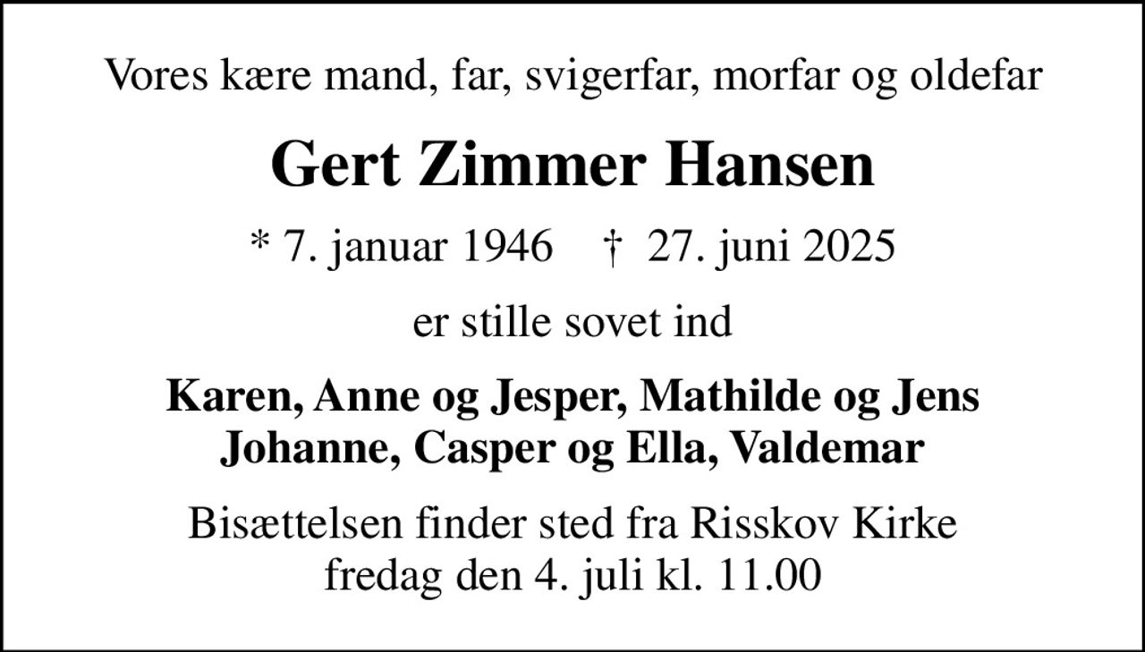 Vores kære mand, far, svigerfar, morfar og oldefar
Gert Zimmer Hansen
* 7. januar 1946    ✝ 27. juni 2025
er stille sovet ind
Karen, Anne og Jesper, Mathilde og Jens Johanne, Casper og Ella, Valdemar
Bisættelsen finder sted fra Risskov Kirke  fredag den 4. juli kl. 11.00