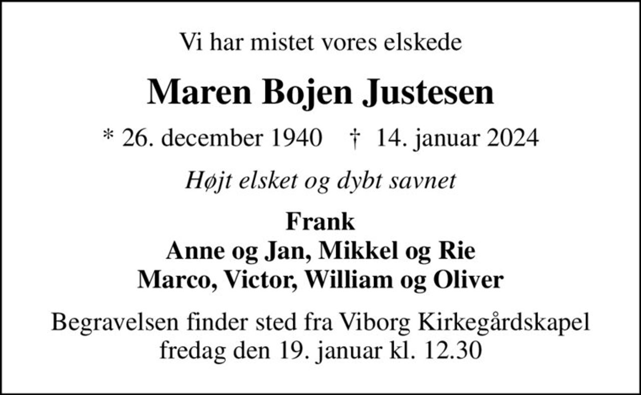 Vi har mistet vores elskede
Maren Bojen Justesen
* 26. december 1940    ✝ 14. januar 2024
Højt elsket og dybt savnet
Frank Anne og Jan, Mikkel og Rie Marco, Victor, William og Oliver
Begravelsen finder sted fra Viborg Kirkegårdskapel  fredag den 19. januar kl. 12.30