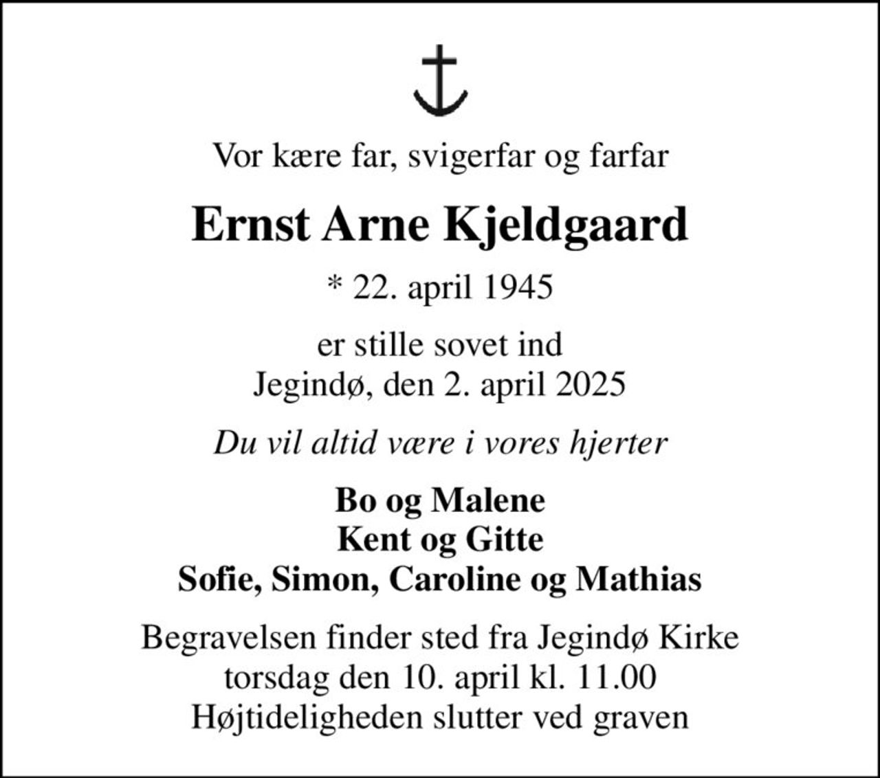 Vor kære far, svigerfar og farfar
Ernst Arne Kjeldgaard
* 22. april 1945
er stille sovet ind Jegindø, den 2. april 2025
Du vil altid være i vores hjerter
Bo og Malene Kent og Gitte Sofie, Simon, Caroline og Mathias
Begravelsen finder sted fra Jegindø Kirke  torsdag den 10. april kl. 11.00  Højtideligheden slutter ved graven