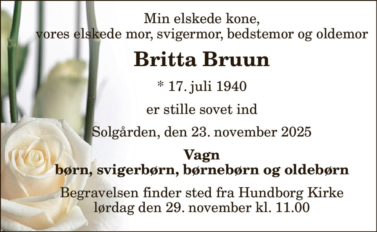 Min elskede kone, vores elskede mor, svigermor, bedstemor og oldemor 
Britta Bruun 
*​ 17. juli 1940 
er stille sovet ind 
Solgården, den 23. november 2025 
Vagn børn, svigerbørn, børnebørn og oldebørn 
Begravelsen​ finder sted fra Hundborg Kirke​ lørdag den 29. november​ kl. 11.00