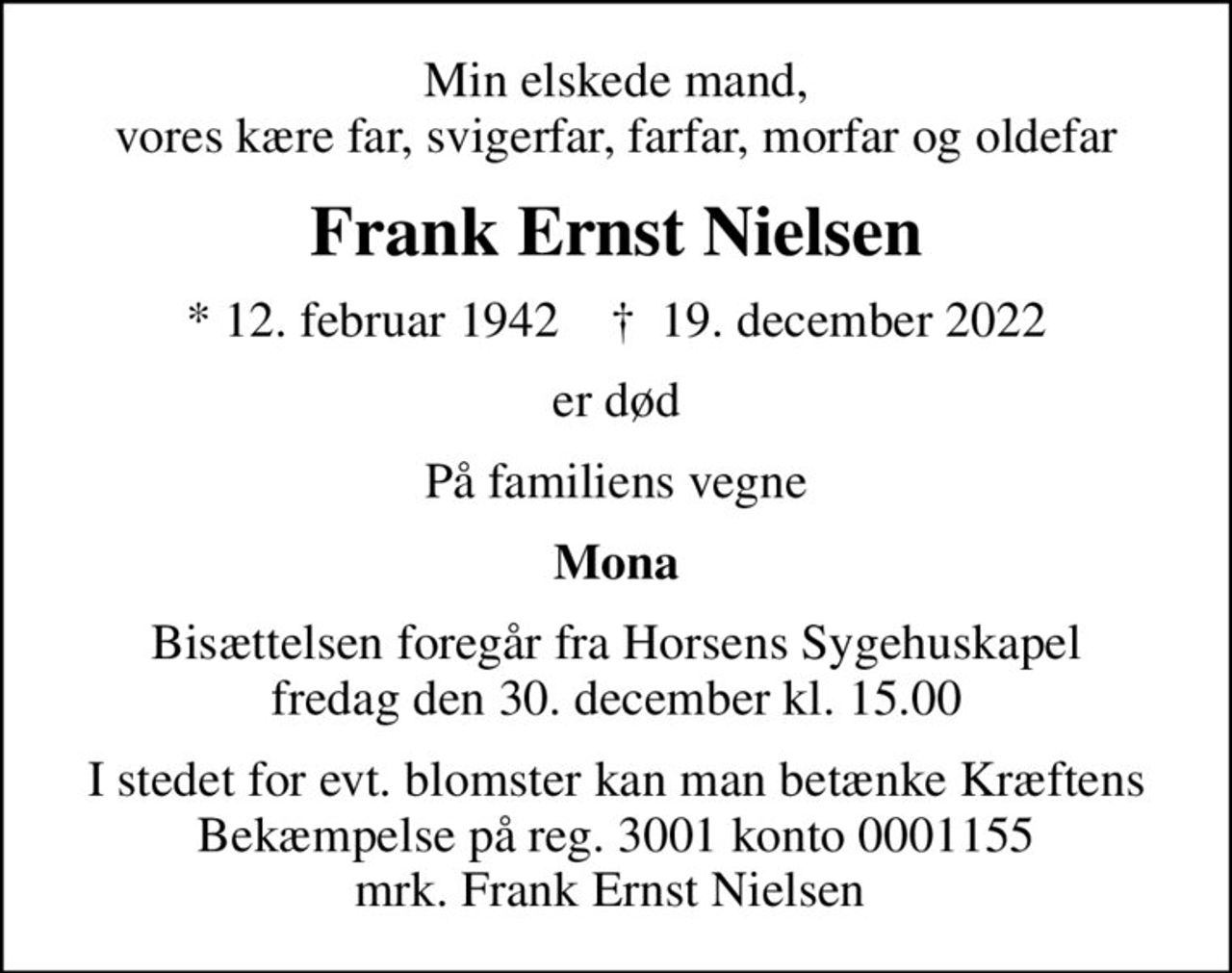Min elskede mand, vores kære far, svigerfar, farfar, morfar og oldefar
Frank Ernst Nielsen
* 12. februar 1942    ✝ 19. december 2022
er død
På familiens vegne
Mona
Bisættelsen foregår fra Horsens Sygehuskapel  fredag den 30. december kl. 15.00 
I stedet for evt. blomster kan man betænke
					Kræftens Bekæmpelse reg.3001konto0001155mrk. Frank
					Ernst Nielsen
I stedet for evt. blomster kan man betænke Kræftens Bekæmpelse på reg. 3001 konto 0001155 mrk. Frank Ernst Nielsen