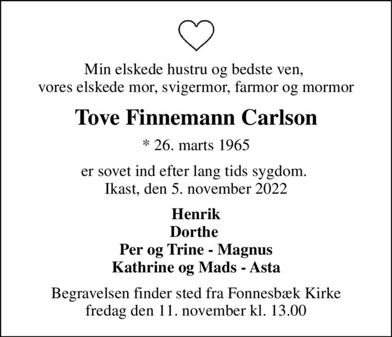 Min elskede hustru og bedste ven,  vores elskede mor, svigermor, farmor og mormor
Tove Finnemann Carlson
* 26. marts 1965
er sovet ind efter lang tids sygdom.  Ikast, den 5. november 2022
Henrik Dorthe  Per og Trine - Magnus Kathrine og Mads - Asta
Begravelsen finder sted fra Fonnesbæk Kirke  fredag den 11. november kl. 13.00