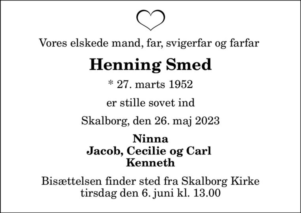 Vores elskede mand, far, svigerfar og farfar 
Henning Smed
* 27. marts 1952
er stille sovet ind
Skalborg, den 26. maj 2023
Ninna Jacob, Cecilie og Carl  Kenneth
Bisættelsen finder sted fra Skalborg Kirke  tirsdag den 6. juni kl. 13.00