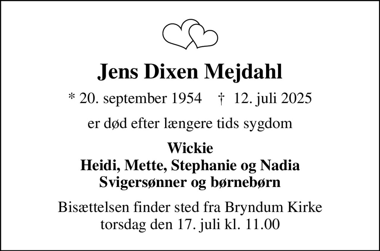 Jens Dixen Mejdahl
* 20. september 1954    ✝ 12. juli 2025
er død efter længere tids sygdom
Wickie Heidi, Mette, Stephanie og Nadia Svigersønner og børnebørn
Bisættelsen finder sted fra Bryndum Kirke  torsdag den 17. juli kl. 11.00