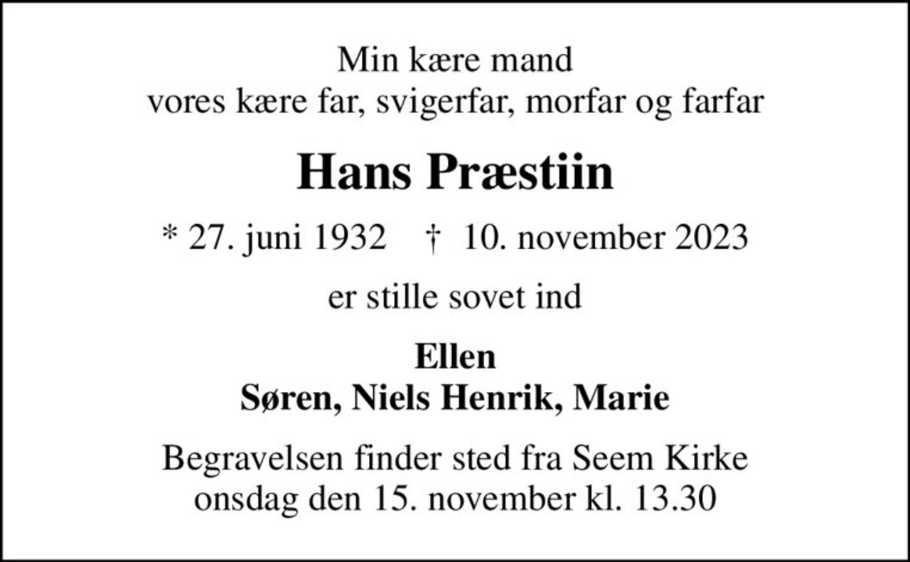 Min kære mand vores kære far, svigerfar, morfar og farfar
Hans Præstiin
* 27. juni 1932    ✝ 10. november 2023
er stille sovet ind
Ellen Søren, Niels Henrik, Marie
Begravelsen finder sted fra Seem Kirke  onsdag den 15. november kl. 13.30