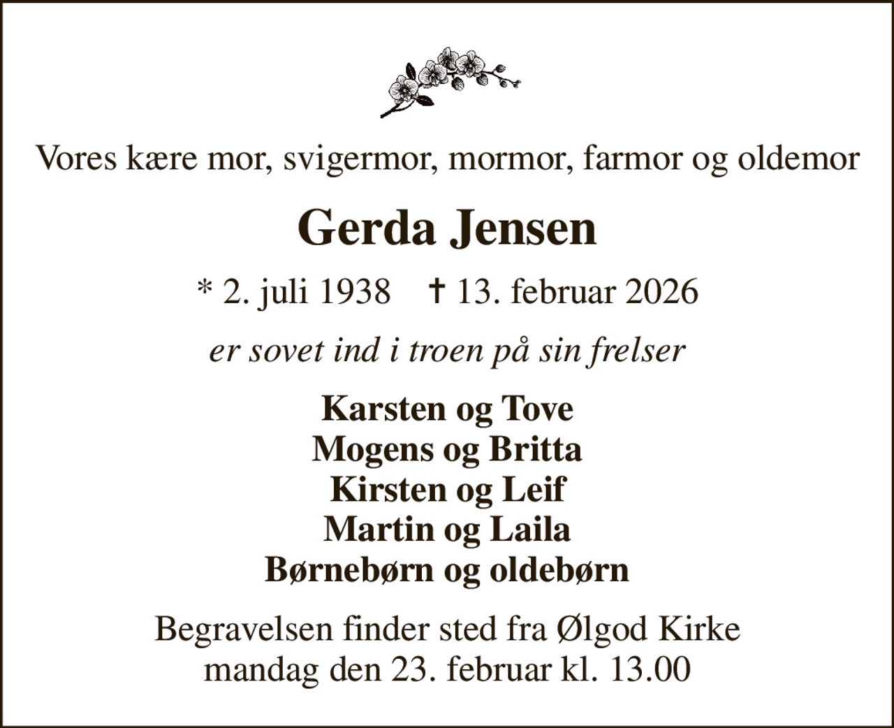 Vores kære mor, svigermor, mormor, farmor og oldemor
Gerda Jensen
* 2. juli 1938    ✝ 13. februar 2026
er sovet ind i troen på sin frelser
Karsten og Tove Mogens og Britta Kirsten og Leif Martin og Laila Børnebørn og oldebørn
Begravelsen finder sted fra Ølgod Kirke  mandag den 23. februar kl. 13.00