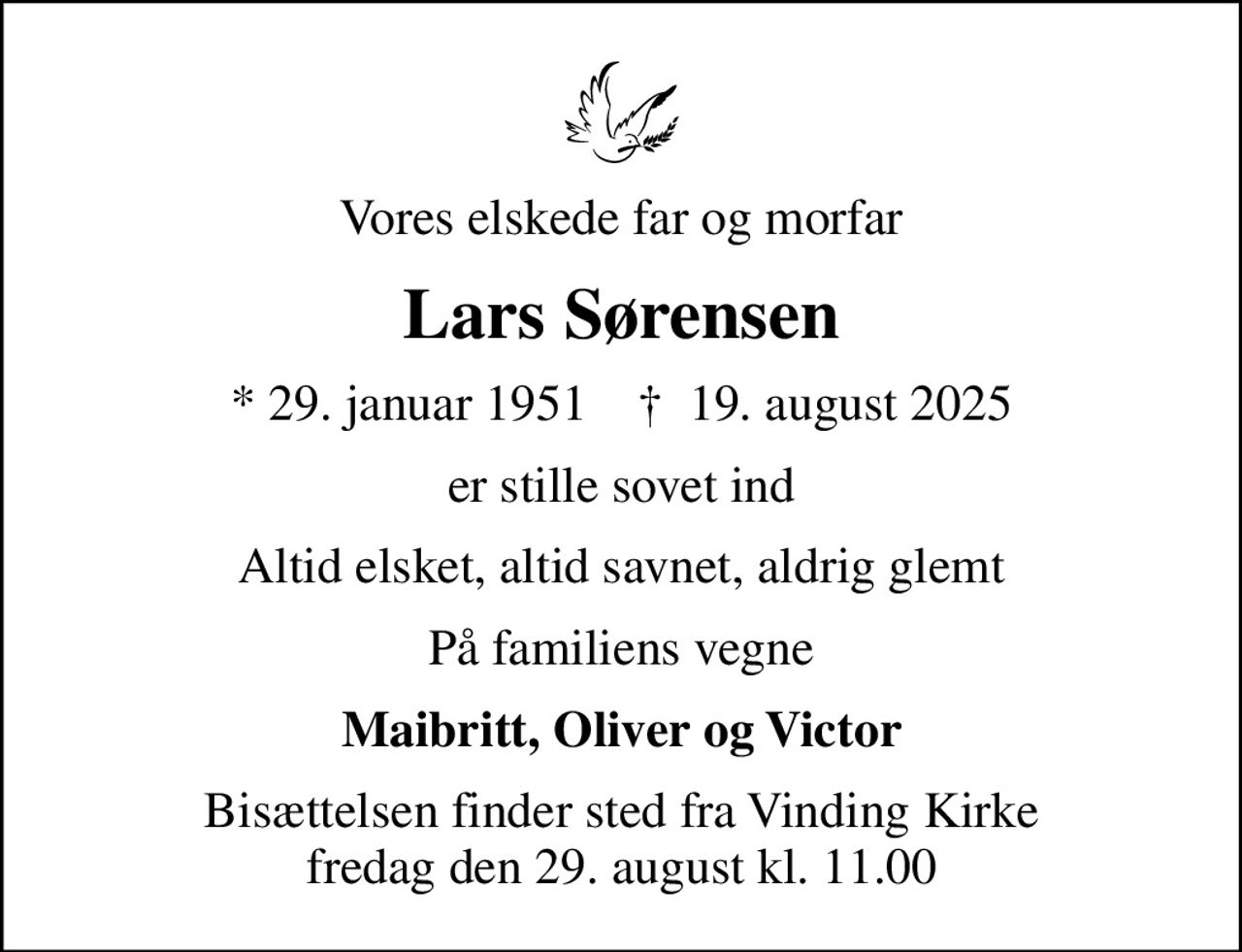 Vores elskede far og morfar
Lars Sørensen
* 29. januar 1951    ✝ 19. august 2025
er stille sovet ind
Altid elsket, altid savnet, aldrig glemt
På familiens vegne
Maibritt, Oliver og Victor
Bisættelsen finder sted fra Vinding Kirke  fredag den 29. august kl. 11.00