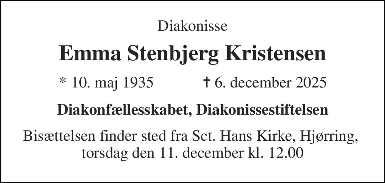 Diakonisse 
Emma Stenbjerg Kristensen 
* 10. maj 1935 
✝ 6. december 2025 
Diakonfællesskabet, Diakonissestiftelsen 
Bisættelsen​ finder sted fra Sct. Hans Kirke, Hjørring,  torsdag den 11. december​ kl. 12.00