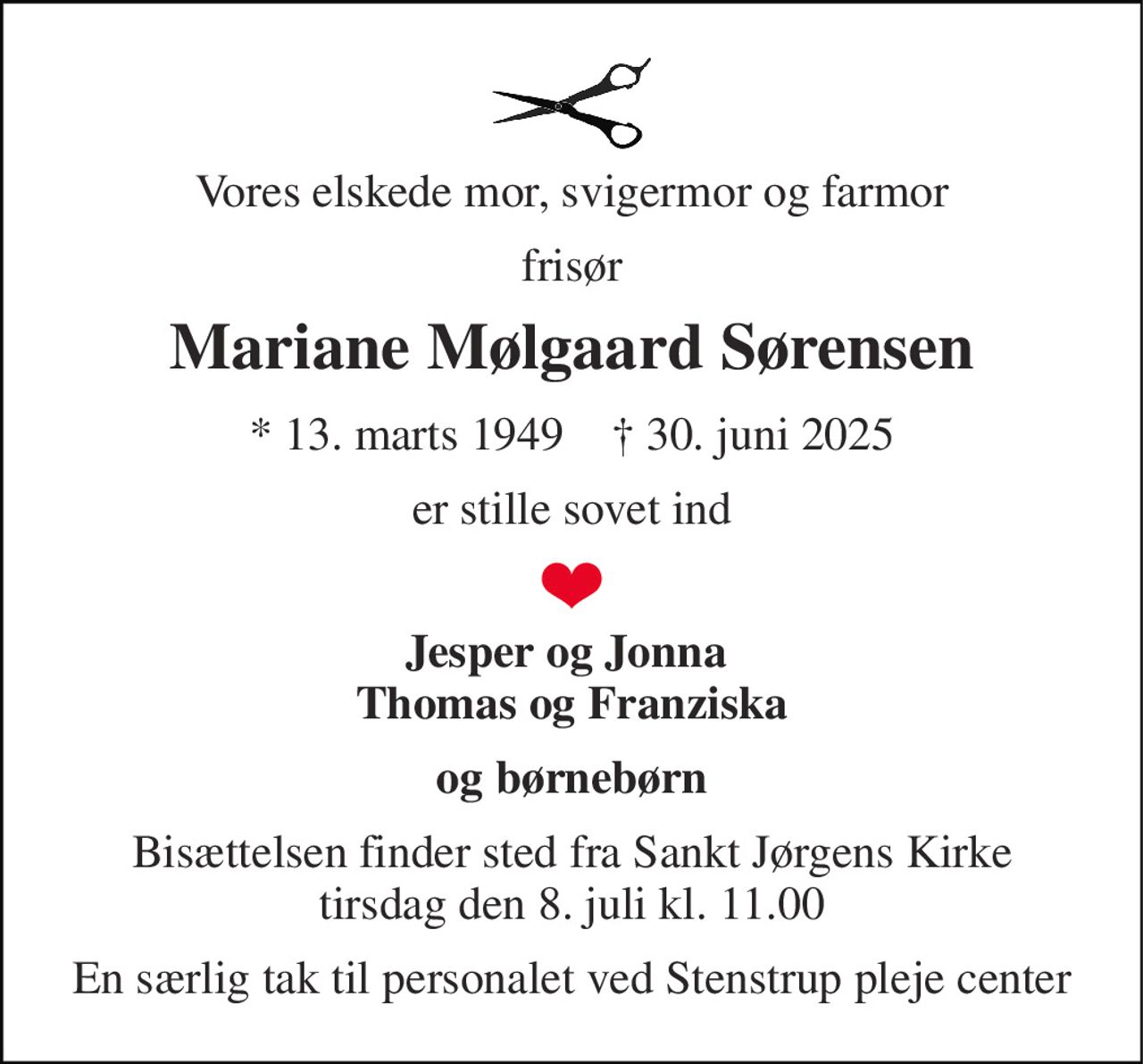 Vores elskede mor, svigermor og farmor 
frisør 
Mariane Mølgaard Sørensen 
*​ 13. marts 1949​    †​ 30. juni 2025 
er stille sovet ind 
Jesper og Jonna  Thomas og Franziska 
og børnebørn 
Bisættelsen​ finder sted fra Sankt Jørgens Kirke​ tirsdag den 8. juli​ kl. 11.00 
En særlig tak til personalet ved Stenstrup pleje center