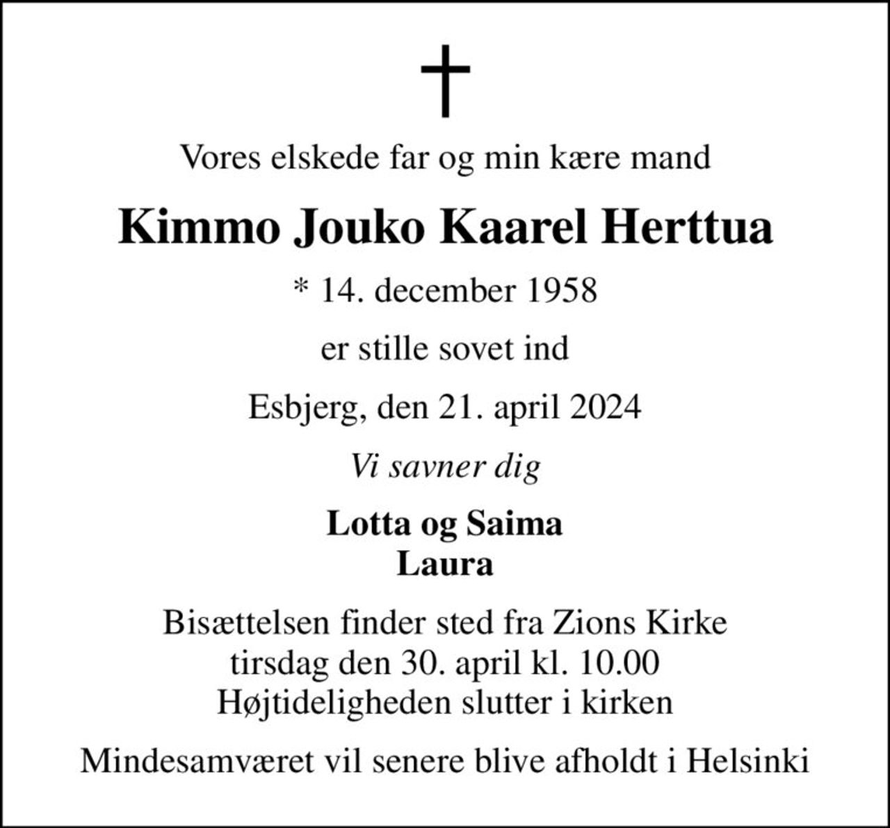 Vores elskede far og min kære mand
Kimmo Jouko Kaarel Herttua
* 14. december 1958
er stille sovet ind
Esbjerg, den 21. april 2024
Vi savner dig
Lotta og Saima Laura
Bisættelsen finder sted fra Zions Kirke  tirsdag den 30. april kl. 10.00  Højtideligheden slutter i kirken
Mindesamværet vil senere blive afholdt i Helsinki