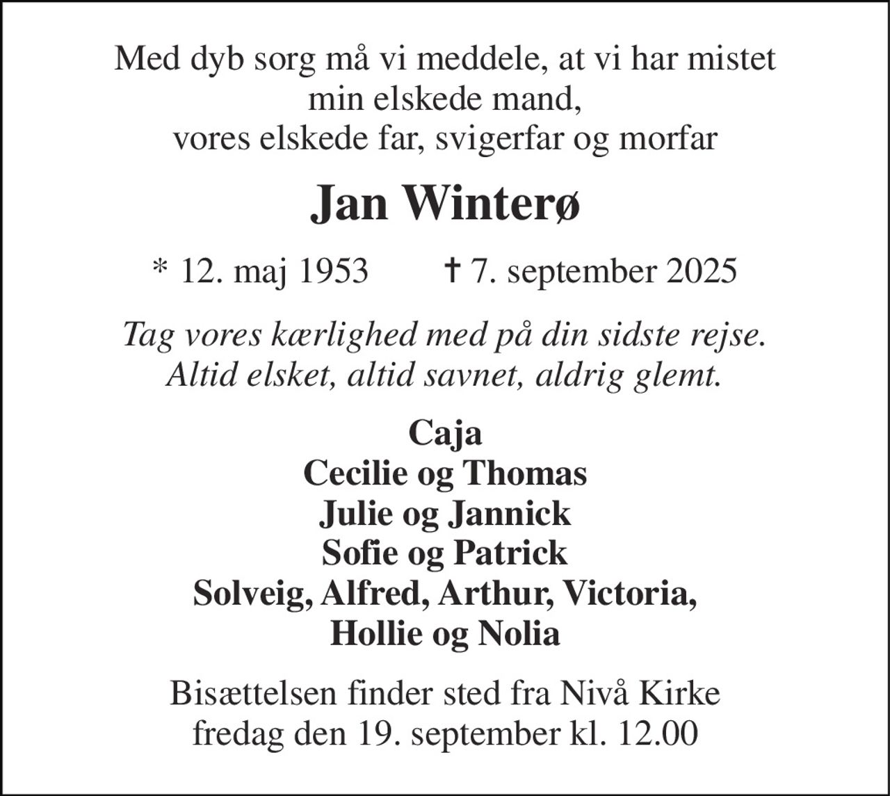 Med dyb sorg må vi meddele, at vi har mistet min elskede mand, vores elskede far, svigerfar og morfar 
Jan Winterø 
* 12. maj 1953        ✝ 7. september 2025 
Tag vores kærlighed med på din sidste rejse. Altid elsket, altid savnet, aldrig glemt. 
Caja Cecilie og Thomas Julie og Jannick Sofie og Patrick Solveig, Alfred, Arthur, Victoria, Hollie og Nolia 
Bisættelsen finder sted fra Nivå Kirke fredag den 19. september kl. 12.00