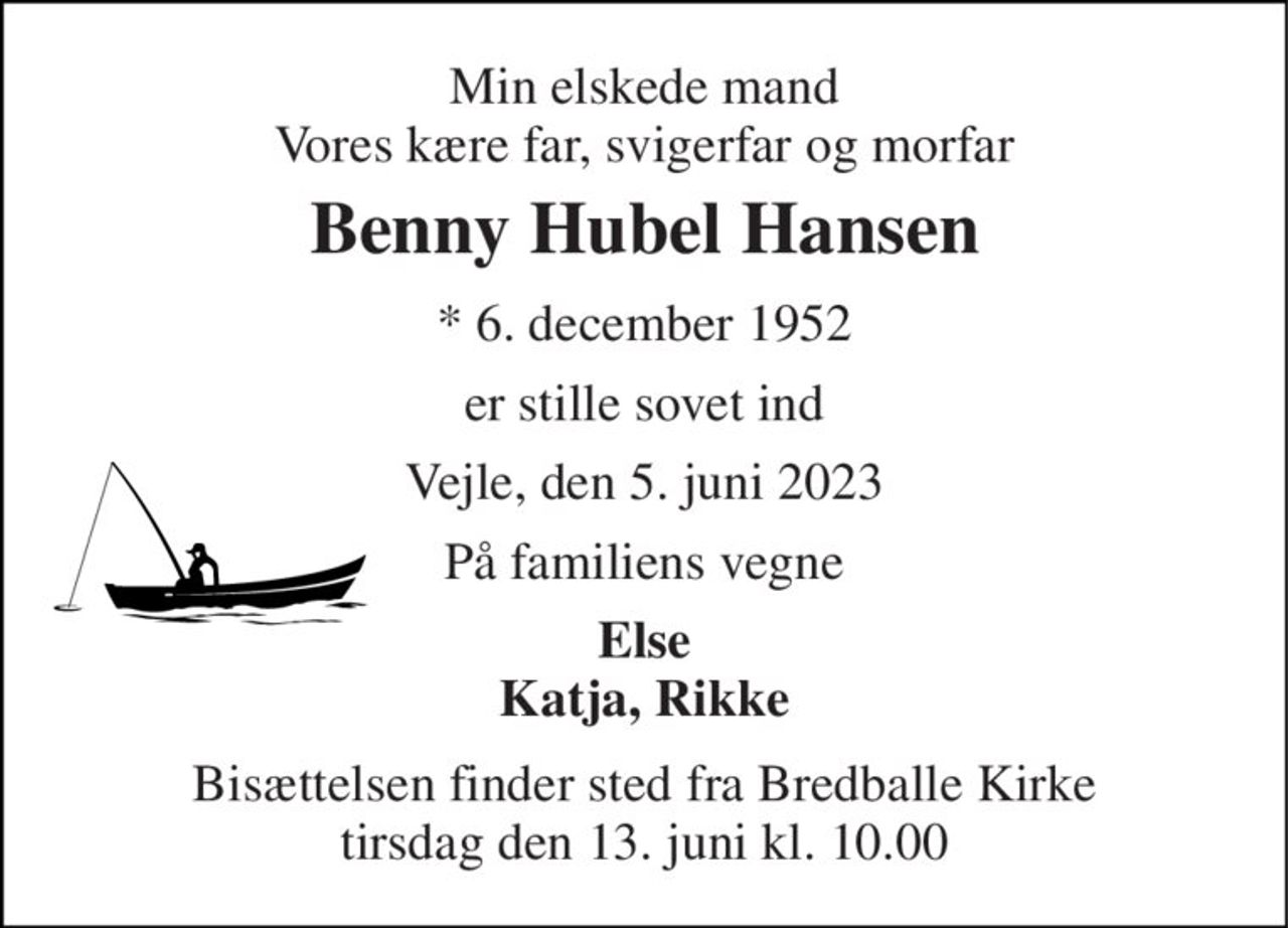 Min elskede mand Vores kære far, svigerfar og morfar 
Benny Hubel Hansen 
*​ 6. december 1952 
er stille sovet ind 
Vejle, den 5. juni 2023 
På familiens vegne 
Else Katja, Rikke 
Bisættelsen finder sted fra Bredballe Kirke tirsdag den 13. juni kl. 10.00