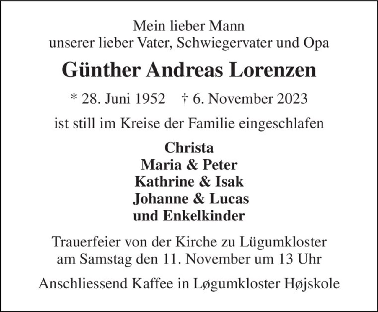 Mein lieber Mann unserer lieber Vater, Schwiegervater und Opa 
Günther Andreas Lorenzen 
* 28. Juni 1952    † 6. November 2023 
ist still im Kreise der Familie eingeschlafen 
Christa Maria & Peter Kathrine & Isak  Johanne & Lucas und Enkelkinder 
Trauerfeier von der Kirche zu Lügumkloster am Samstag den 11. November um 13 Uhr 
Anschliessend Kaffee in Løgumkloster Højskole