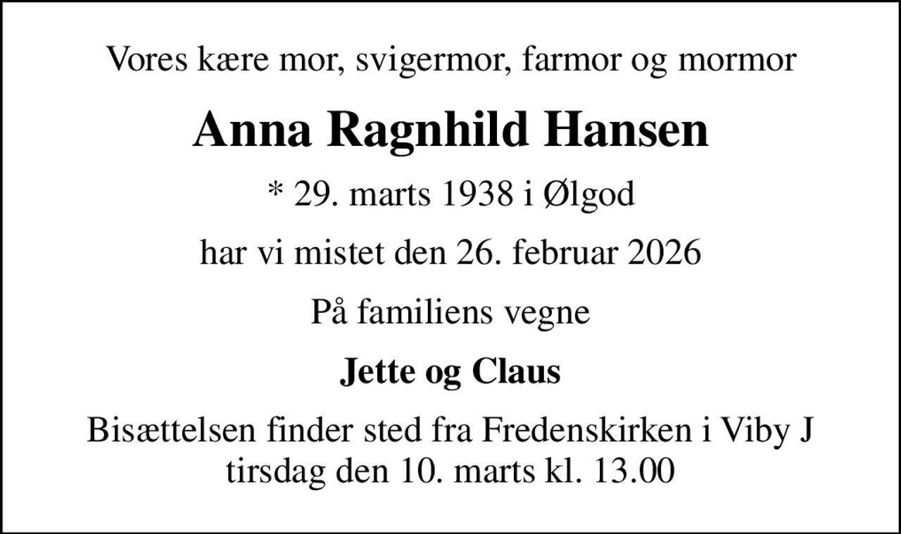 Vores kære mor, svigermor, farmor og mormor
Anna Ragnhild Hansen
* 29. marts 1938 i Ølgod
har vi mistet den 26. februar 2026
På familiens vegne
Jette og Claus
Bisættelsen finder sted fra Fredenskirken i Viby J tirsdag den 10. marts kl. 13.00