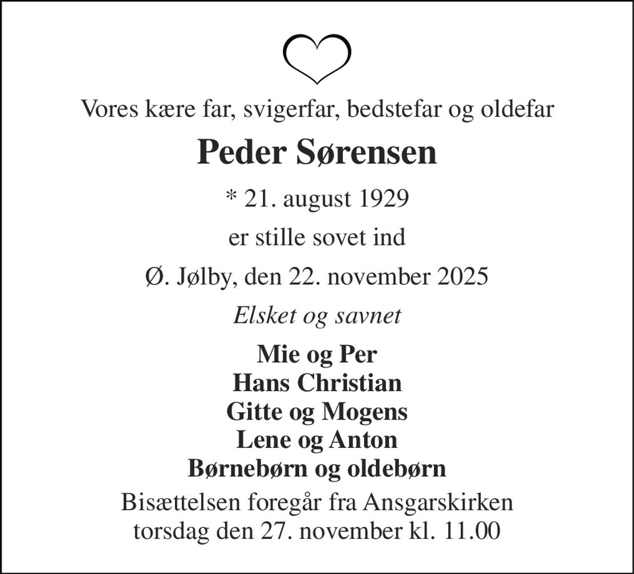 Vores kære far, svigerfar, bedstefar og oldefar 
Peder Sørensen 
*​ 21. august 1929 
er stille sovet ind 
Ø. Jølby, den 22. november 2025 
Elsket og savnet 
Mie og Per Hans Christian Gitte og Mogens Lene og Anton Børnebørn og oldebørn 
Bisættelsen foregår fra Ansgarskirken torsdag den 27. november kl. 11.00