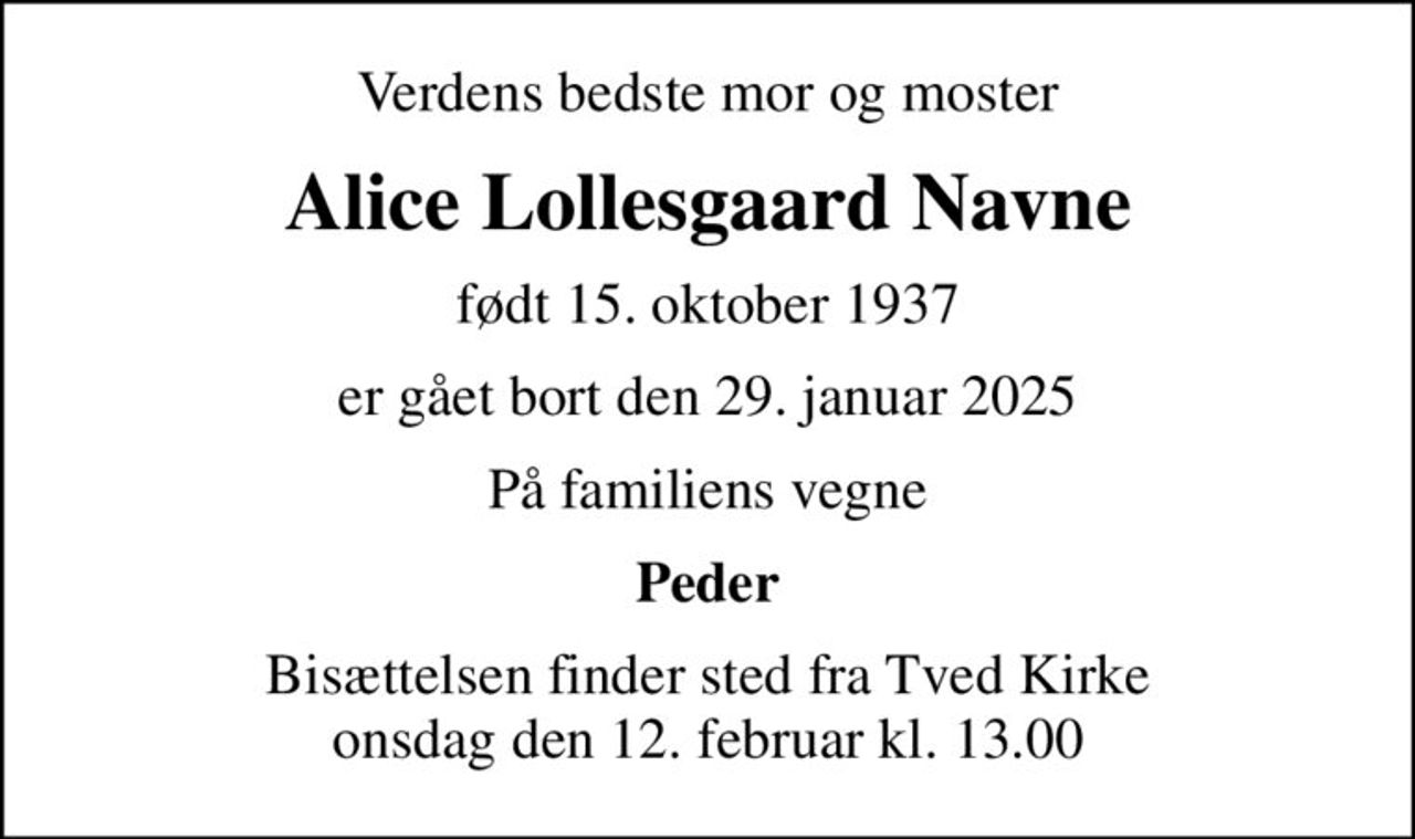 Verdens bedste mor og moster
Alice Lollesgaard Navne
født 15. oktober 1937
er gået bort den 29. januar 2025
På familiens vegne
Peder
Bisættelsen finder sted fra Tved Kirke  onsdag den 12. februar kl. 13.00