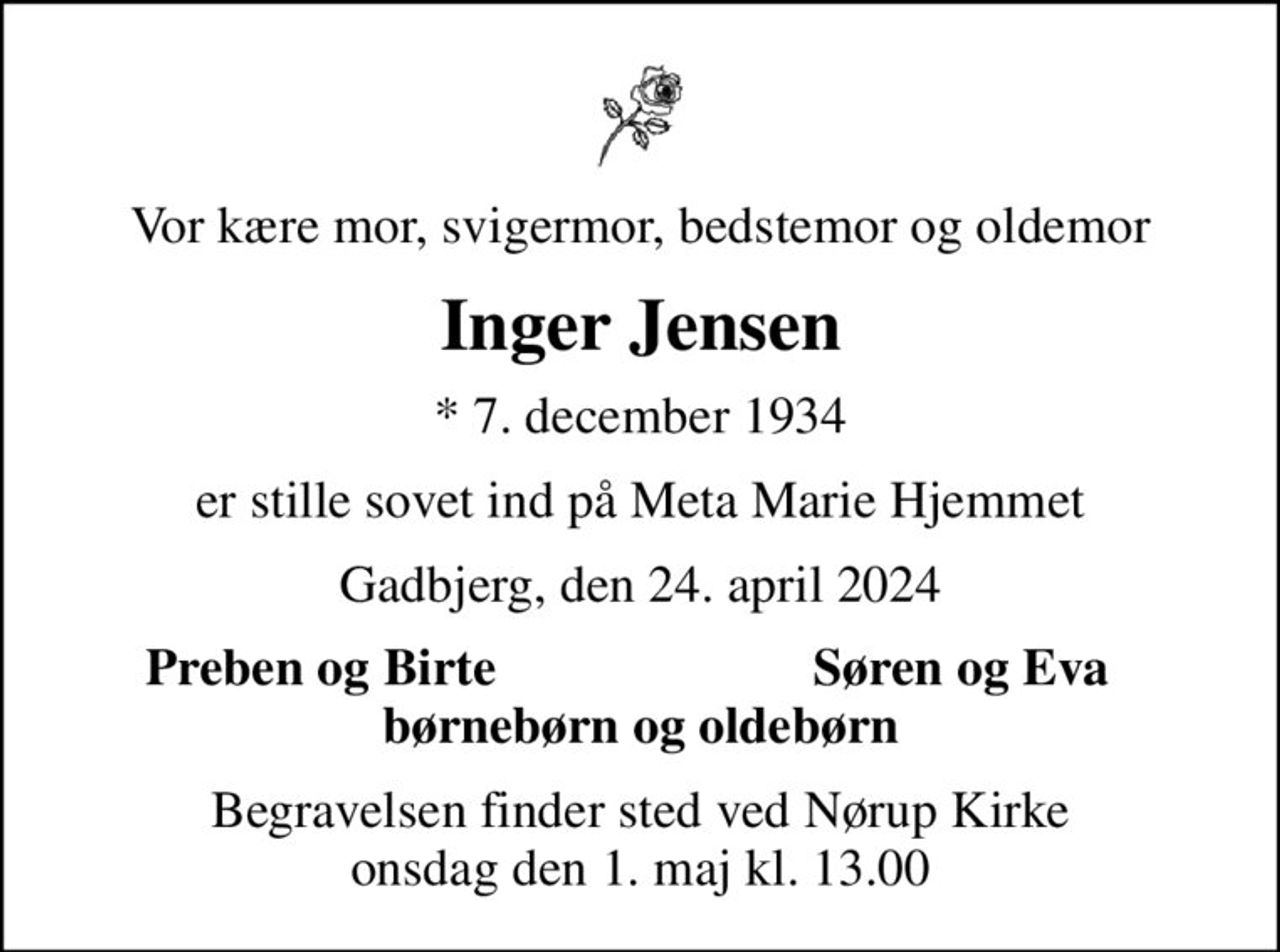 Vor kære mor, svigermor, bedstemor og oldemor
Inger Jensen
* 7. december 1934
er stille sovet ind på Meta Marie Hjemmet
Gadbjerg, den 24. april 2024
Preben og Birte
Søren og Eva
Begravelsen finder sted ved Nørup Kirke  onsdag den 1. maj kl. 13.00